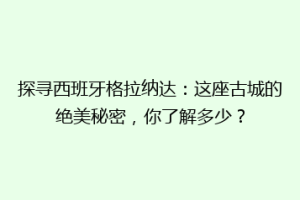 探寻西班牙格拉纳达：这座古城的绝美秘密，你了解多少？