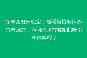 探寻西班牙瑰宝：揭秘格拉纳达的古老魅力，为何这座古城如此吸引全球游客？