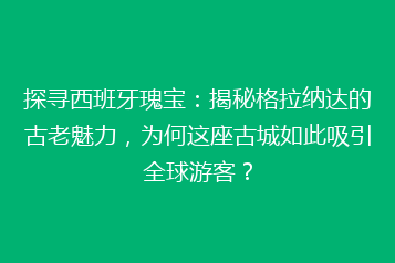 探寻西班牙瑰宝：揭秘格拉纳达的古老魅力，为何这座古城如此吸引全球游客？