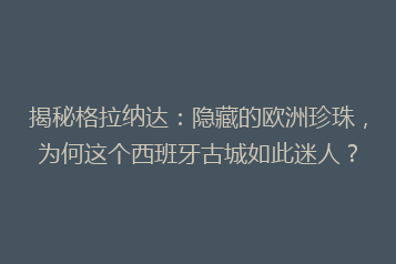 揭秘格拉纳达:隐藏的欧洲珍珠,为何这个西班牙古城如此迷人?