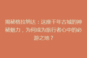 揭秘格拉纳达：这座千年古城的神秘魅力，为何成为旅行者心中的必游之地？