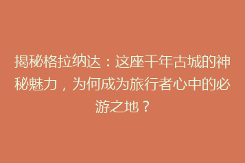 揭秘格拉纳达:这座千年古城的神秘魅力,为何成为旅行者心中的必游之地?