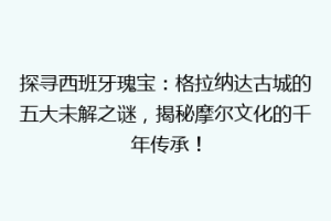 探寻西班牙瑰宝：格拉纳达古城的五大未解之谜，揭秘摩尔文化的千年传承！