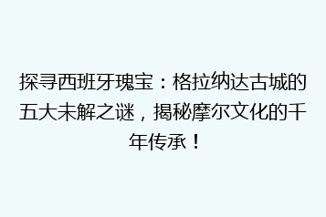 探寻西班牙瑰宝:格拉纳达古城的五大未解之谜,揭秘摩尔文化的千年传承!