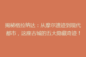 揭秘格拉纳达：从摩尔遗迹到现代都市，这座古城的五大隐藏奇迹！