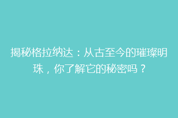 揭秘格拉纳达:从古至今的璀璨明珠,你了解它的秘密吗?
