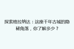 探索格拉纳达：这座千年古城的隐秘角落，你了解多少？