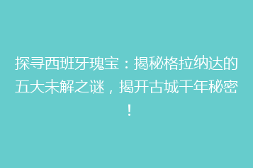 探寻西班牙瑰宝:揭秘格拉纳达的五大未解之谜,揭开古城千年秘密!