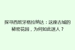 探寻西班牙格拉纳达：这座古城的秘密花园，为何如此迷人？