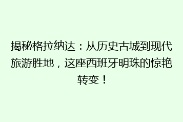 揭秘格拉纳达:从历史古城到现代旅游胜地,这座西班牙明珠的惊艳转变!