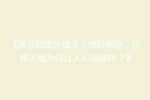 《探寻西班牙瑰宝：格拉纳达，这座古城为何让人心驰神往？》