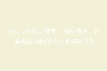《探寻西班牙瑰宝:格拉纳达,这座古城为何让人心驰神往?》