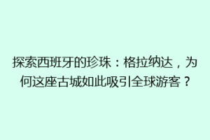 探索西班牙的珍珠：格拉纳达，为何这座古城如此吸引全球游客？