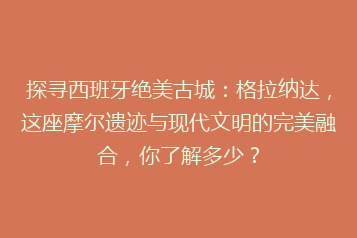 探寻西班牙绝美古城:格拉纳达,这座摩尔遗迹与现代文明的完美融合,你了解多少?