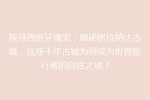 探寻西班牙瑰宝：揭秘格拉纳达古城，这座千年古城为何成为世界旅行者的向往之地？