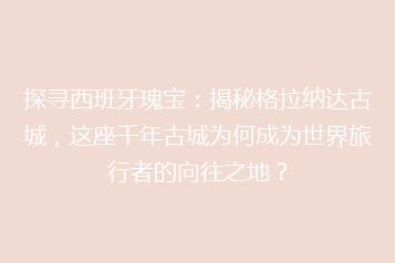 探寻西班牙瑰宝：揭秘格拉纳达古城，这座千年古城为何成为世界旅行者的向往之地？