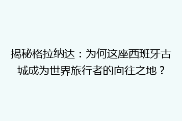 揭秘格拉纳达:为何这座西班牙古城成为世界旅行者的向往之地?