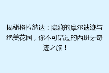 揭秘格拉纳达:隐藏的摩尔遗迹与绝美花园,你不可错过的西班牙奇迹之旅!