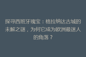 探寻西班牙瑰宝：格拉纳达古城的未解之谜，为何它成为欧洲最迷人的角落？
