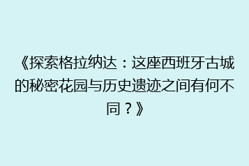 《探索格拉纳达：这座西班牙古城的秘密花园与历史遗迹之间有何不同？》