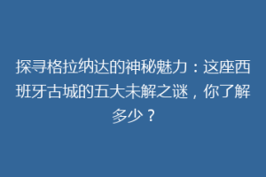 探寻格拉纳达的神秘魅力：这座西班牙古城的五大未解之谜，你了解多少？