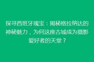 探寻西班牙瑰宝：揭秘格拉纳达的神秘魅力，为何这座古城成为摄影爱好者的天堂？