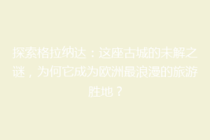 探索格拉纳达：这座古城的未解之谜，为何它成为欧洲最浪漫的旅游胜地？