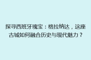 探寻西班牙瑰宝：格拉纳达，这座古城如何融合历史与现代魅力？