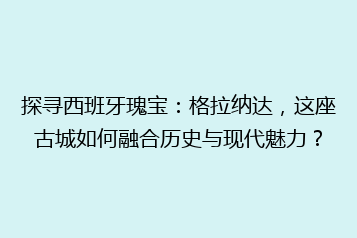 探寻西班牙瑰宝:格拉纳达,这座古城如何融合历史与现代魅力?
