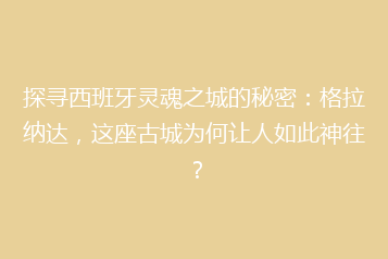 探寻西班牙灵魂之城的秘密:格拉纳达,这座古城为何让人如此神往?