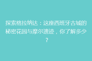 探索格拉纳达：这座西班牙古城的秘密花园与摩尔遗迹，你了解多少？