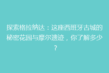 探索格拉纳达:这座西班牙古城的秘密花园与摩尔遗迹,你了解多少?