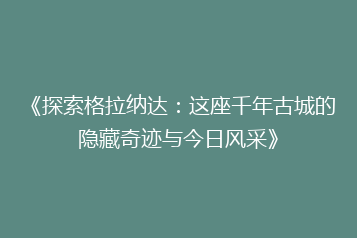 《探索格拉纳达:这座千年古城的隐藏奇迹与今日风采》