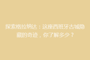 探索格拉纳达：这座西班牙古城隐藏的奇迹，你了解多少？