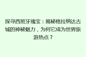 探寻西班牙瑰宝：揭秘格拉纳达古城的神秘魅力，为何它成为世界旅游热点？