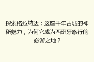 探索格拉纳达：这座千年古城的神秘魅力，为何它成为西班牙旅行的必游之地？