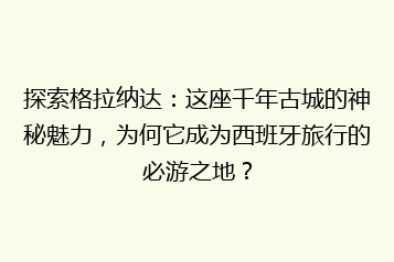 探索格拉纳达:这座千年古城的神秘魅力,为何它成为西班牙旅行的必游之地?