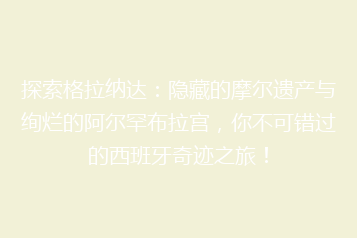 探索格拉纳达:隐藏的摩尔遗产与绚烂的阿尔罕布拉宫,你不可错过的西班牙奇迹之旅!