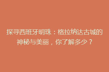 探寻西班牙明珠:格拉纳达古城的神秘与美丽,你了解多少?
