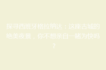 探寻西班牙格拉纳达:这座古城的绝美夜景,你不想亲自一睹为快吗?
