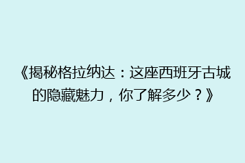 《揭秘格拉纳达:这座西班牙古城的隐藏魅力,你了解多少?》