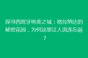探寻西班牙绝美之城：格拉纳达的秘密花园，为何这里让人流连忘返？