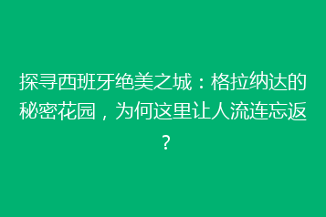 探寻西班牙绝美之城:格拉纳达的秘密花园,为何这里让人流连忘返?
