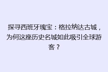探寻西班牙瑰宝:格拉纳达古城,为何这座历史名城如此吸引全球游客?
