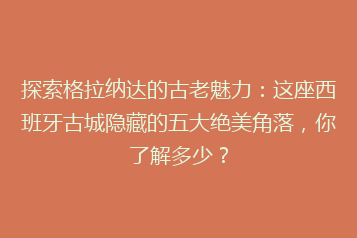 探索格拉纳达的古老魅力:这座西班牙古城隐藏的五大绝美角落,你了解多少?
