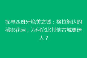 探寻西班牙绝美之城：格拉纳达的秘密花园，为何它比其他古城更迷人？