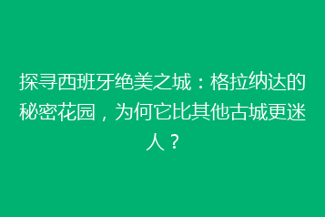 探寻西班牙绝美之城:格拉纳达的秘密花园,为何它比其他古城更迷人?