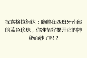 探索格拉纳达：隐藏在西班牙南部的蓝色珍珠，你准备好揭开它的神秘面纱了吗？