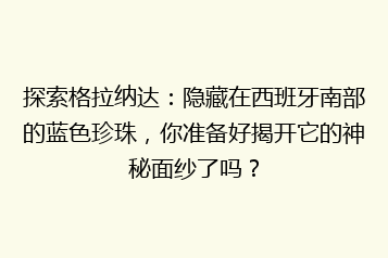 探索格拉纳达:隐藏在西班牙南部的蓝色珍珠,你准备好揭开它的神秘面纱了吗?