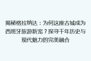 揭秘格拉纳达：为何这座古城成为西班牙旅游新宠？探寻千年历史与现代魅力的完美融合